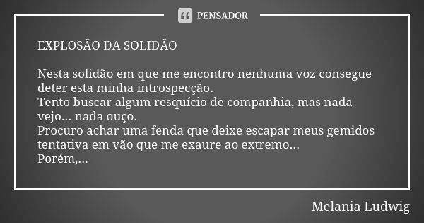 EXPLOSÃO DA SOLIDÃO Nesta solidão em que me encontro nenhuma voz consegue deter esta minha introspecção. Tento buscar algum resquício de companhia, mas nada vej... Frase de Melânia Ludwig.