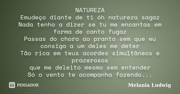 NATUREZA Emudeço diante de ti óh natureza sagaz Nada tenho a dizer se tu me encantas em forma de canto fugaz Passas do choro ao pranto sem que eu consiga a um d... Frase de melania ludwig.