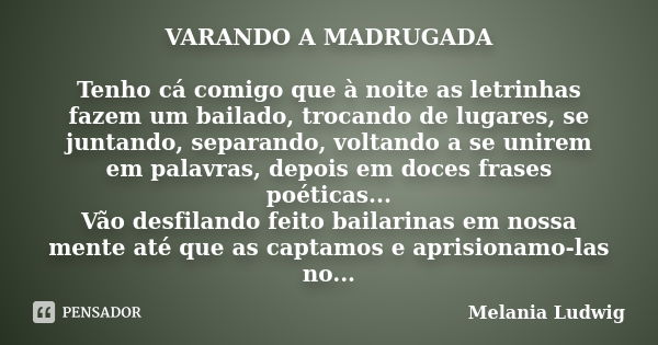 VARANDO A MADRUGADA Tenho cá comigo que à noite as letrinhas fazem um bailado, trocando de lugares, se juntando, separando, voltando a se unirem em palavras, de... Frase de melania ludwig.