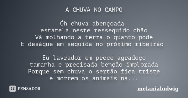 A CHUVA NO CAMPO Óh chuva abençoada estatela neste ressequido chão Vá molhando a terra o quanto pode E deságüe em seguida no próximo ribeirão Eu lavrador em pre... Frase de melanialudwig.