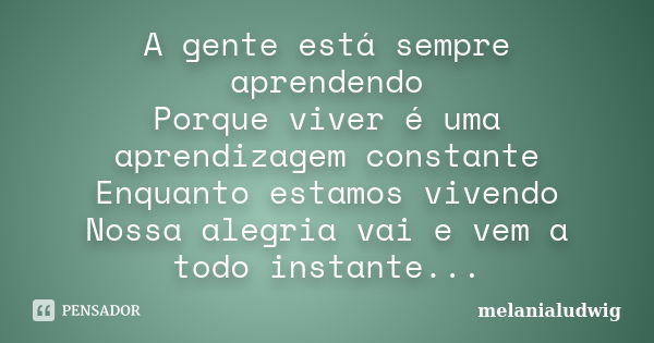 A gente está sempre aprendendo Porque viver é uma aprendizagem constante Enquanto estamos vivendo Nossa alegria vai e vem a todo instante...... Frase de melanialudwig.