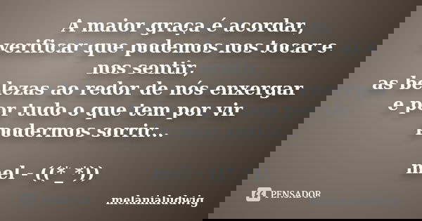 A maior graça é acordar, verificar que podemos nos tocar e nos sentir, as belezas ao redor de nós enxergar e por tudo o que tem por vir podermos sorrir... mel -... Frase de melanialudwig.