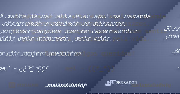 A manhã já vai alta e eu aqui na varanda observando e ouvindo os pássaros. Eles gorjeiam canções que me fazem sentir gratidão pela natureza, pela vida... Bom di... Frase de melanialudwig.