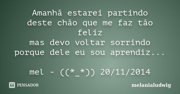 Amanhã estarei partindo deste chão que me faz tão feliz mas devo voltar sorrindo porque dele eu sou aprendiz... mel - ((*_*)) 20/11/2014... Frase de melanialudwig.