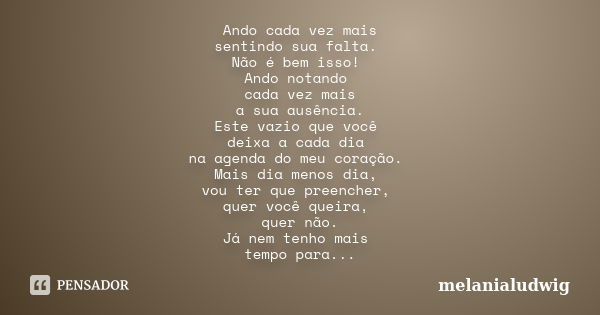 Ando cada vez mais sentindo sua falta. Não é bem isso! Ando notando cada vez mais a sua ausência. Este vazio que você deixa a cada dia na agenda do meu coração.... Frase de melanialudwig.