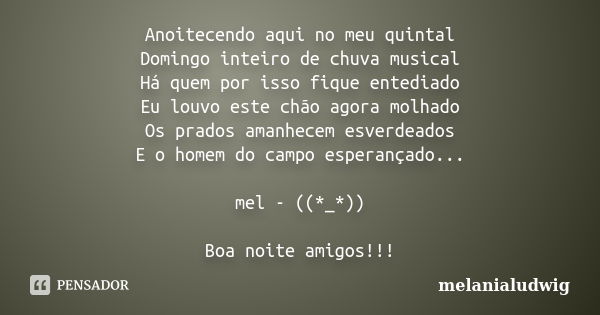 Anoitecendo aqui no meu quintal Domingo inteiro de chuva musical Há quem por isso fique entediado Eu louvo este chão agora molhado Os prados amanhecem esverdead... Frase de melanialudwig.