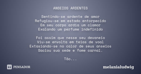 ANSEIOS ARDENTES Sentindo-se ardente de amor Refugiou-se em estado entorpecido Em seu corpo ardia um clamor Exalando um perfume indefinido Foi assim que nesse s... Frase de melanialudwig.