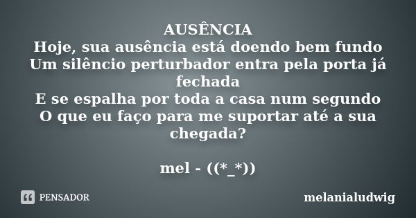 AUSÊNCIA Hoje, sua ausência está doendo bem fundo Um silêncio perturbador entra pela porta já fechada E se espalha por toda a casa num segundo O que eu faço par... Frase de melanialudwig.