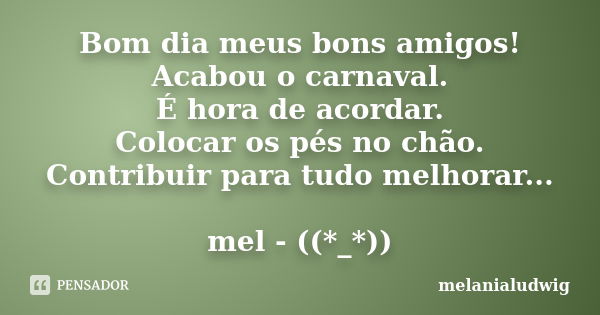 Bom dia meus bons amigos! Acabou o carnaval. É hora de acordar. Colocar os pés no chão. Contribuir para tudo melhorar... mel - ((*_*))... Frase de melanialudwig.