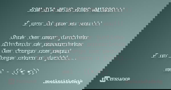 BOM DIA MEUS BONS AMIGOS!!! É pra lá que eu vou!!! Onde tem amor juntinho Sinfonia de passarinhos Tem frango com pequi E ao longe chora a juriti... mel - ((*_*)... Frase de melanialudwig.