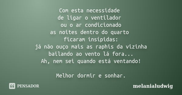 Com esta necessidade de ligar o ventilador ou o ar condicionado as noites dentro do quarto ficaram insípidas: já não ouço mais as raphis da vizinha bailando ao ... Frase de melanialudwig.