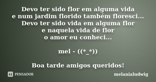 Devo ter sido flor em alguma vida e num jardim florido também floresci... Devo ter sido vida em alguma flor e naquela vida de flor o amor eu conheci... mel - ((... Frase de melanialudwig.