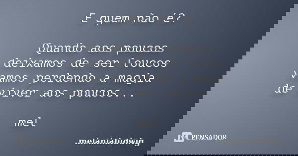 E quem não é? Quando aos poucos deixamos de ser loucos vamos perdendo a magia de viver aos poucos... mel... Frase de melanialudwig.