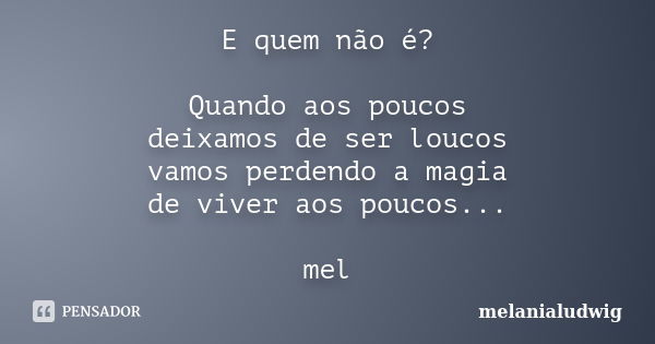 E quem não é? Quando aos poucos deixamos de ser loucos vamos perdendo a magia de viver aos poucos... mel... Frase de melanialudwig.