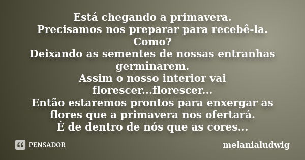 Está chegando a primavera. Precisamos nos preparar para recebê-la. Como? Deixando as sementes de nossas entranhas germinarem. Assim o nosso interior vai floresc... Frase de melanialudwig.