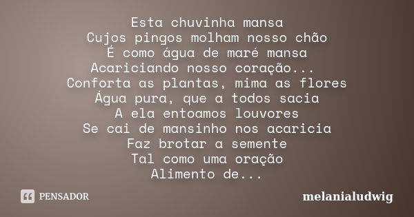 Esta chuvinha mansa Cujos pingos molham nosso chão É como água de maré mansa Acariciando nosso coração... Conforta as plantas, mima as flores Água pura, que a t... Frase de melanialudwig.