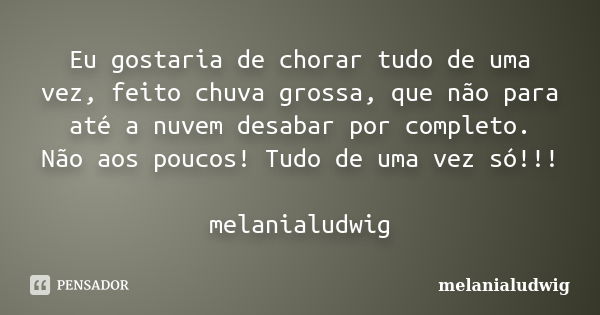 Eu gostaria de chorar tudo de uma vez, feito chuva grossa, que não para até a nuvem desabar por completo. Não aos poucos! Tudo de uma vez só!!! melanialudwig... Frase de melanialudwig.