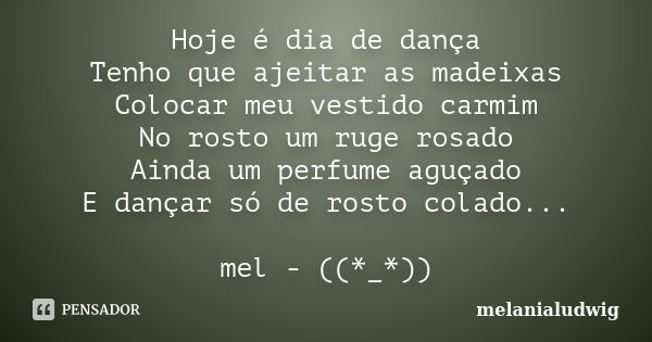 Hoje é dia de dança Tenho que ajeitar as madeixas Colocar meu vestido carmim No rosto um ruge rosado Ainda um perfume aguçado E dançar só de rosto colado... mel... Frase de melanialudwig.