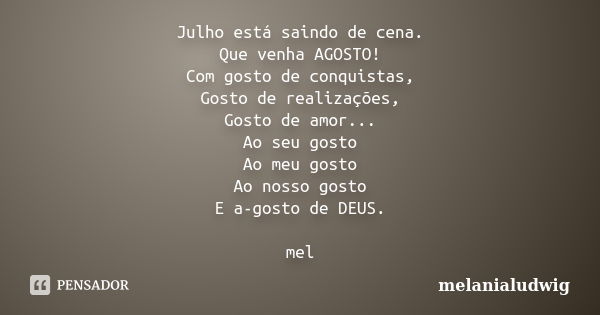 Julho está saindo de cena. Que venha AGOSTO! Com gosto de conquistas, Gosto de realizações, Gosto de amor... Ao seu gosto Ao meu gosto Ao nosso gosto E a-gosto ... Frase de melanialudwig.