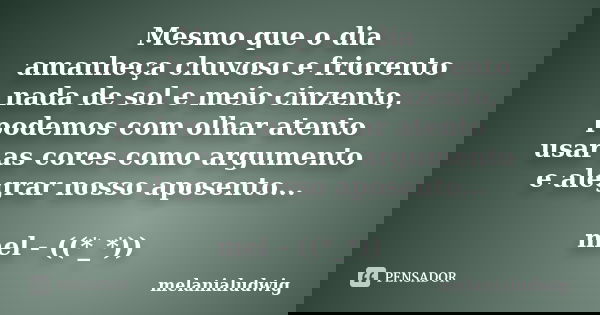 Mesmo que o dia amanheça chuvoso e friorento nada de sol e meio cinzento, podemos com olhar atento usar as cores como argumento e alegrar nosso aposento... mel ... Frase de melanialudwig.