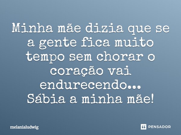 Minha mãe dizia que se a gente fica muito tempo sem chorar o coração vai endurecendo... Sábia a minha mãe!... Frase de melanialudwig.