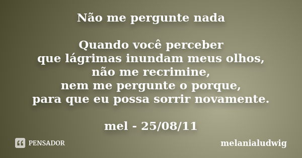 Não me pergunte nada Quando você perceber que lágrimas inundam meus olhos, não me recrimine, nem me pergunte o porque, para que eu possa sorrir novamente. mel -... Frase de melanialudwig.