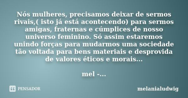 Nós mulheres, precisamos deixar de sermos rivais,( isto já está acontecendo) para sermos amigas, fraternas e cúmplices de nosso universo feminino. Só assim esta... Frase de melanialudwig.