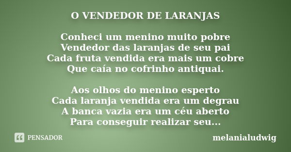 O VENDEDOR DE LARANJAS Conheci um menino muito pobre Vendedor das laranjas de seu pai Cada fruta vendida era mais um cobre Que caía no cofrinho antiquai. Aos ol... Frase de melanialudwig.