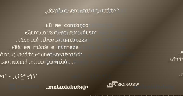 Qual o seu maior grito? Eu me contorço Faço curva em meu dorso Toco de leve a natureza Pés em riste e firmeza Abro o peito e num sustenido Grito ao mundo o meu ... Frase de melanialudwig.