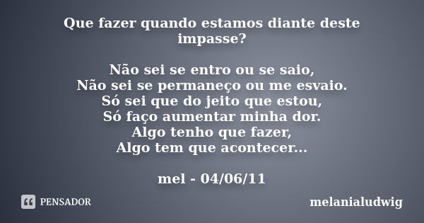 Que fazer quando estamos diante deste impasse? Não sei se entro ou se saio, Não sei se permaneço ou me esvaio. Só sei que do jeito que estou, Só faço aumentar m... Frase de melanialudwig.