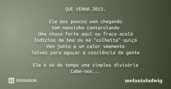 QUE VENHA 2013. Ele aos poucos vem chegando Vem mansinho cantarolando Uma chuva forte aqui ou fraca acolá Indícios de boa ou má "colheita" quiçá Vem j... Frase de melanialudwig.