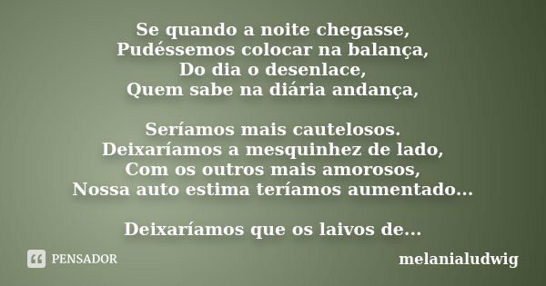 Se quando a noite chegasse, Pudéssemos colocar na balança, Do dia o desenlace, Quem sabe na diária andança, Seríamos mais cautelosos. Deixaríamos a mesquinhez d... Frase de melanialudwig.