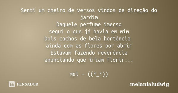 Senti um cheiro de versos vindos da direção do jardim Daquele perfume imerso segui o que já havia em mim Dois cachos de bela hortência ainda com as flores por a... Frase de melanialudwig.