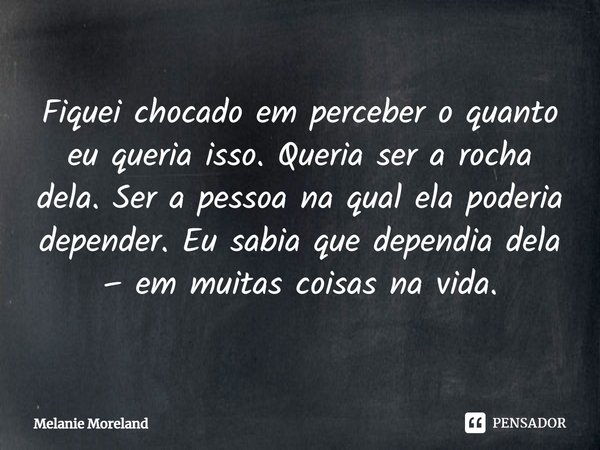 ⁠Fiquei chocado em perceber o quanto eu queria isso. Queria ser a rocha dela. Ser a pessoa na qual ela poderia depender. Eu sabia que dependia dela – em muitas ... Frase de Melanie Moreland.