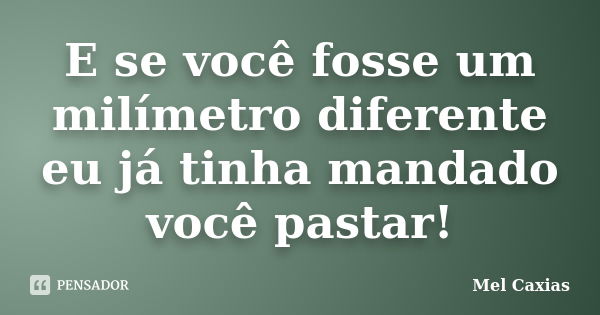 E se você fosse um milímetro diferente eu já tinha mandado você pastar!... Frase de Mel Caxias.