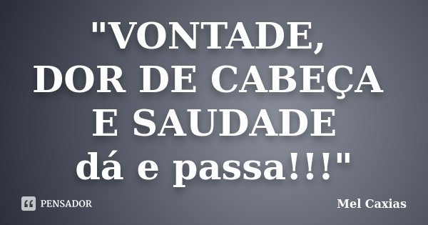 "VONTADE, DOR DE CABEÇA E SAUDADE dá e passa!!!"... Frase de Mel Caxias.