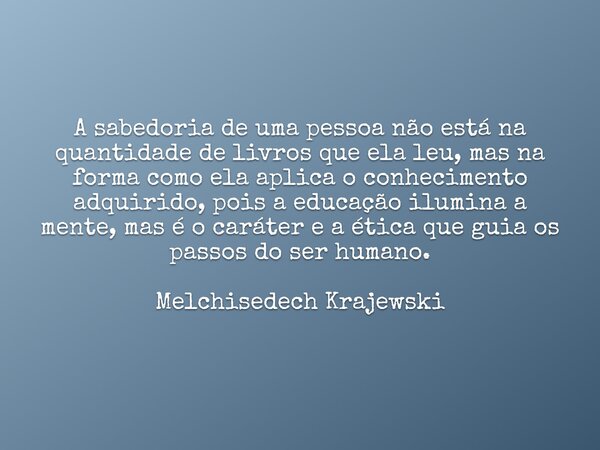 A sabedoria de uma pessoa não está na quantidade de livros que ela leu, mas na forma como ela aplica o conhecimento adquirido, pois a educação ilumina a mente, ... Frase de Melchisedech.