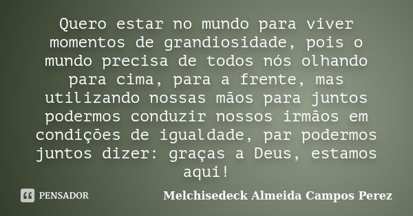 Quero estar no mundo para viver momentos de grandiosidade, pois o mundo precisa de todos nós olhando para cima, para a frente, mas utilizando nossas mãos para j... Frase de Melchisedeck Almeida Campos Perez.