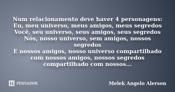 Num relacionamento deve haver 4 personagens: Eu, meu universo, meus amigos, meus segredos Você, seu universo, seus amigos, seus segredos Nós, nosso universo, se... Frase de Melek Angelo Alerson.