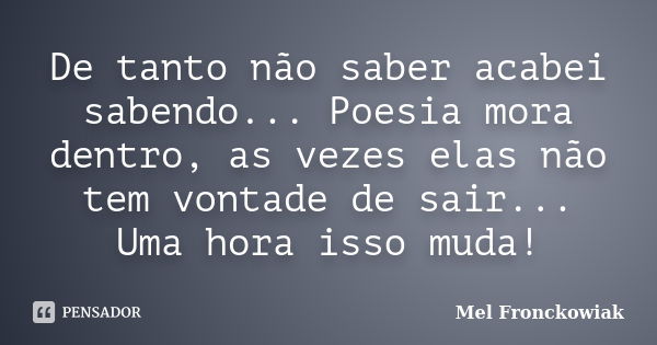 De tanto não saber acabei sabendo... Poesia mora dentro, as vezes elas não tem vontade de sair... Uma hora isso muda!... Frase de Mel Fronckowiak.