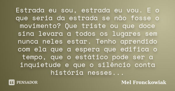 Estrada eu sou, estrada eu vou. E o que seria da estrada se não fosse o movimento? Que triste ou que doce sina levara a todos os lugares sem nunca neles estar. ... Frase de Mel Fronckowiak.