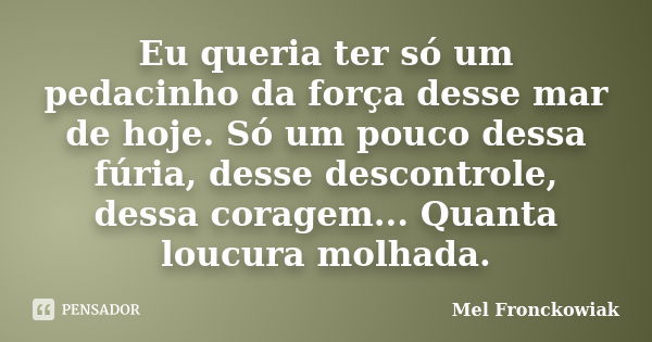 Eu queria ter só um pedacinho da força desse mar de hoje. Só um pouco dessa fúria, desse descontrole, dessa coragem... Quanta loucura molhada.... Frase de Mel Fronckowiak.