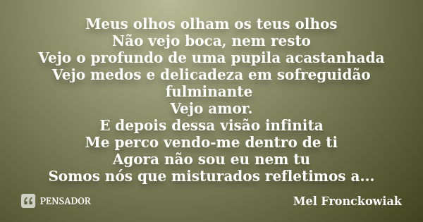 Meus olhos olham os teus olhos Não vejo boca, nem resto Vejo o profundo de uma pupila acastanhada Vejo medos e delicadeza em sofreguidão fulminante Vejo amor. E... Frase de Mel Fronckowiak.