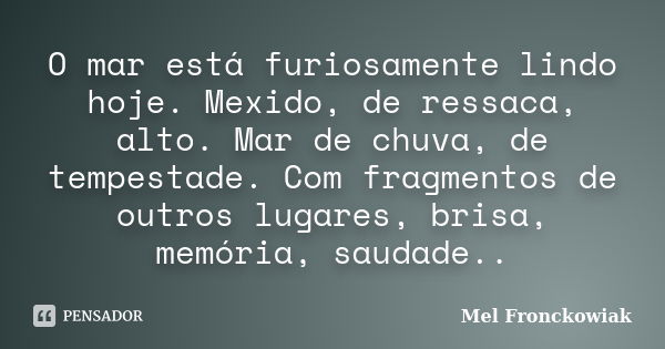 O mar está furiosamente lindo hoje. Mexido, de ressaca, alto. Mar de chuva, de tempestade. Com fragmentos de outros lugares, brisa, memória, saudade..... Frase de Mel Fronckowiak.