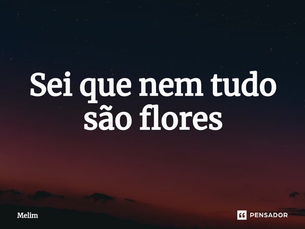 Sei que nem tudo são flores... Frase de Melim.