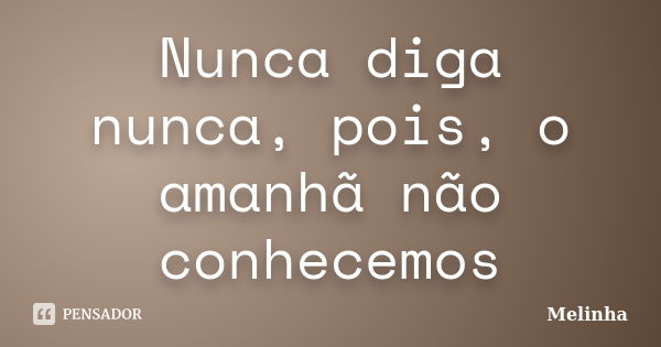 Nunca diga nunca, pois, o amanhã não conhecemos... Frase de Melinha.