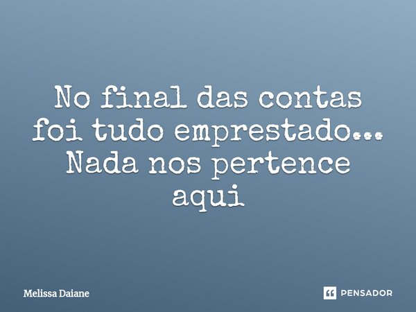 No final das contas foi tudo emprestado... Nada nos pertence aqui... Frase de Melissa Daiane.