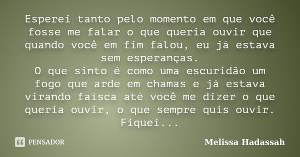 Esperei tanto pelo momento em que você fosse me falar o que queria ouvir que quando você em fim falou, eu já estava sem esperanças. O que sinto é como uma escur... Frase de Melissa Hadassah.