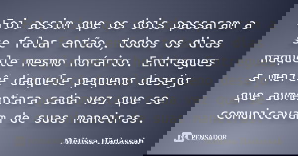 Foi assim que os dois passaram a se falar então, todos os dias naquele mesmo horário. Entregues a mercê daquele pequeno desejo que aumentara cada vez que se com... Frase de Melissa Hadassah.