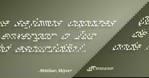 Que sejamos capazes de enxergar a luz onde há escuridão!.... Frase de Melissa Mayer.